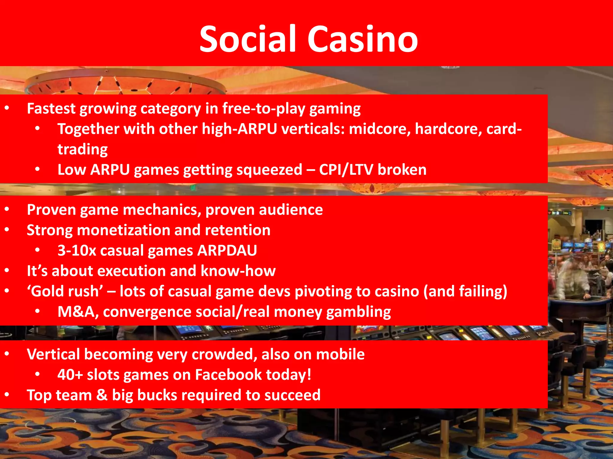 Social Casino
• Fastest growing category in free-to-play gaming
   • Together with other high-ARPU verticals: midcore, hardcore, card-
      trading
   • Low ARPU games getting squeezed – CPI/LTV broken

• Proven game mechanics, proven audience
• Strong monetization and retention
   • 3-10x casual games ARPDAU
• It’s about execution and know-how
• ‘Gold rush’ – lots of casual game devs pivoting to casino (and failing)
   • M&A, convergence social/real money gambling

• Vertical becoming very crowded, also on mobile
   • 40+ slots games on Facebook today!
• Top team & big bucks required to succeed
 