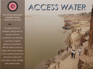 ACCESS WATERACCESS WATER
AN EXTRAORDINARY
JOURNEY FROM
HOPE TO ACTION
Ann Bancroft & Liv
Arnesen, along with six
women from six
continents, are leading
a journey to ignite
global conversations
with 50 million youth to
inspire the future leaders
of the world to build and
demand a safe and
abundant world, starting
with clean water
 