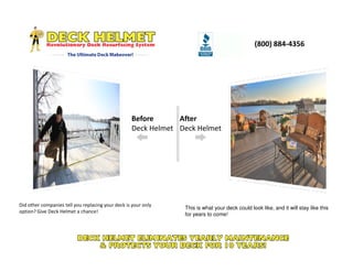 (800) 884-4356
Before
Deck Helmet
After
Deck Helmet
Did other companies tell you replacing your deck is your only
option? Give Deck Helmet a chance!
This is what your deck could look like, and it will stay like this
for years to come!
 