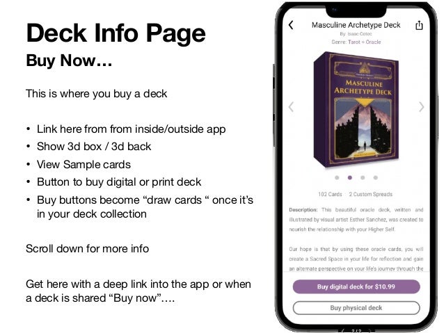 Buy Now…
Deck Info Page
This is where you buy a deck

• Link here from from inside/outside app 

• Show 3d box / 3d back

• View Sample cards

• Button to buy digital or print deck

• Buy buttons become “draw cards “ once it’s
in your deck collection

Scroll down for more info 

Get here with a deep link into the app or when
a deck is shared “Buy now”…. 

 