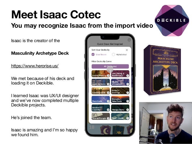 Meet Isaac Cotec
You may recognize Isaac from the import video
Isaac is the creator of the 

Masculinity Archetype Deck
https://www.herorise.us/

We met because of his deck and
loading it on Deckible. 

I learned Isaac was UX/UI designer
and we’ve now completed multiple
Deckible projects.

He’s joined the team.

Isaac is amazing and I’m so happy
we found him.
 