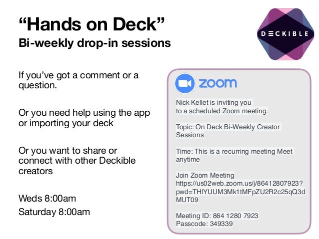 “Hands on Deck”
Bi-weekly drop-in sessions
If you’ve got a comment or a
question. 

Or you need help using the app
or importing your deck

Or you want to share or
connect with other Deckible
creators

Weds 8:00am 

Saturday 8:00am
Nick Kellet is inviting you
to a scheduled Zoom meeting.
Topic: On Deck Bi-Weekly Creator
Sessions
Time: This is a recurring meeting Meet
anytime
Join Zoom Meeting
https://us02web.zoom.us/j/86412807923?
pwd=THlYUUM3Mk1tMFpZU2R2c25qQ3d
MUT09
Meeting ID: 864 1280 7923
Passcode: 349339
 