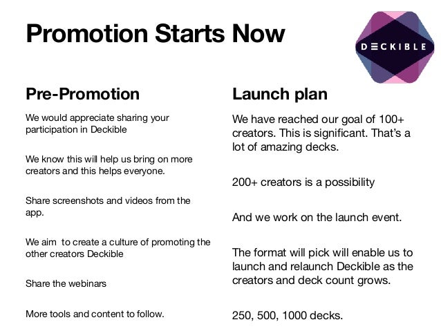 Promotion Starts Now
Pre-Promotion
We would appreciate sharing your
participation in Deckible

We know this will help us bring on more
creators and this helps everyone. 

Share screenshots and videos from the
app. 

We aim to create a culture of promoting the
other creators Deckible 

Share the webinars

More tools and content to follow.
Launch plan
We have reached our goal of 100+
creators. This is significant. That’s a
lot of amazing decks. 

200+ creators is a possibility

And we work on the launch event. 

The format will pick will enable us to
launch and relaunch Deckible as the
creators and deck count grows.

250, 500, 1000 decks.
 