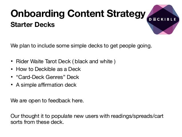 Onboarding Content Strategy
Starter Decks
We plan to include some simple decks to get people going.

• Rider Waite Tarot Deck ( black and white )

• How to Deckible as a Deck

• “Card-Deck Genres” Deck 

• A simple affirmation deck 

We are open to feedback here. 

Our thought it to populate new users with readings/spreads/cart
sorts from these deck.
 