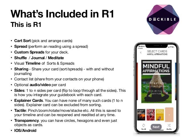 What’s Included in R1
This is R1
• Cart Sort (pick and arrange cards)

• Spread (perform an reading using a spread)

• Custom Spreads for your deck.

• Shuffle / Journal / Meditate

• Visual Timeline of Sorts & Spreads

• Sharing - Share your card (sort/spreads) - with and without
journalling

• Contact list (share from your contacts on your phone)

• Optional audio/video per card

• Sides: 1 to n sides per card (flip to loop through all the sides). This
is how you integrate your guidebook with each card. 

• Explainer Cards. You can have none of many such cards (1 to n
sides). Explainer card can be excluded from sorting. 

• Tactile: Pinch/zoom/rotate/move/stacke etc. All this is saved to
your timeline and can be reopened and reedited at any time.

• Transparency. you can have circles, hexagons and even just
objects as cards. 

• IOS/Android
 