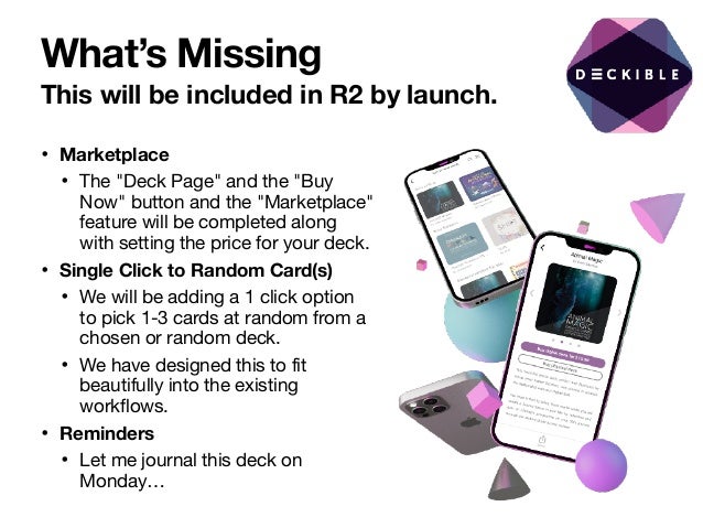 What’s Missing
This will be included in R2 by launch.
• Marketplace
• The "Deck Page" and the "Buy
Now" button and the "Marketplace"
feature will be completed along
with setting the price for your deck.

• Single Click to Random Card(s)
• We will be adding a 1 click option
to pick 1-3 cards at random from a
chosen or random deck.

• We have designed this to fit
beautifully into the existing
workflows.

• Reminders
• Let me journal this deck on
Monday…
 