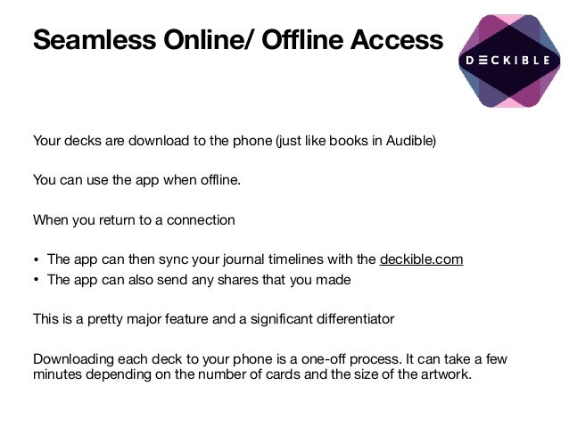 Seamless Online/ Offline Access
Your decks are download to the phone (just like books in Audible) 

You can use the app when offline.

When you return to a connection 

• The app can then sync your journal timelines with the deckible.com

• The app can also send any shares that you made

This is a pretty major feature and a significant differentiator 

Downloading each deck to your phone is a one-off process. It can take a few
minutes depending on the number of cards and the size of the artwork.
 