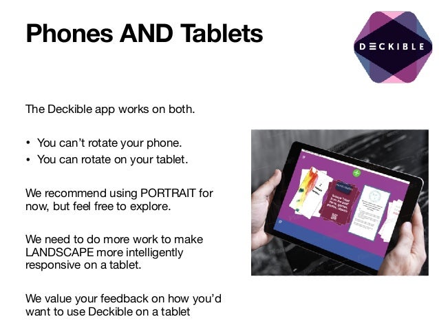 Phones AND Tablets
The Deckible app works on both.

• You can’t rotate your phone. 

• You can rotate on your tablet.

We recommend using PORTRAIT for
now, but feel free to explore.

We need to do more work to make
LANDSCAPE more intelligently
responsive on a tablet. 

We value your feedback on how you’d
want to use Deckible on a tablet
 