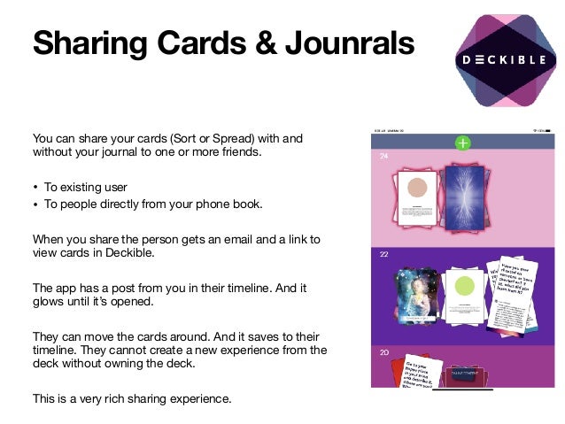 Sharing Cards & Jounrals
You can share your cards (Sort or Spread) with and
without your journal to one or more friends. 

• To existing user 

• To people directly from your phone book.

When you share the person gets an email and a link to
view cards in Deckible.

The app has a post from you in their timeline. And it
glows until it’s opened.

They can move the cards around. And it saves to their
timeline. They cannot create a new experience from the
deck without owning the deck.

This is a very rich sharing experience.

 