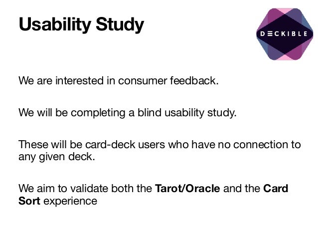 Usability Study
We are interested in consumer feedback.

We will be completing a blind usability study.

These will be card-deck users who have no connection to
any given deck.

We aim to validate both the Tarot/Oracle and the Card
Sort experience

 