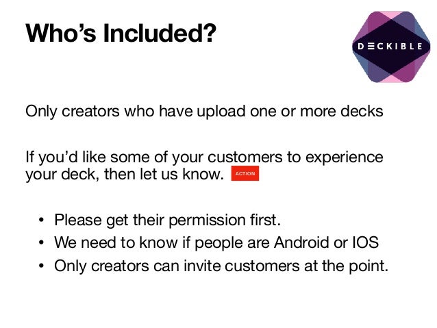 Who’s Included?
Only creators who have upload one or more decks

If you’d like some of your customers to experience
your deck, then let us know. 

• Please get their permission first. 

• We need to know if people are Android or IOS

• Only creators can invite customers at the point.

ACTION
 