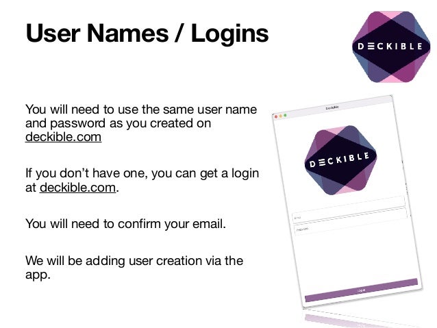 User Names / Logins
You will need to use the same user name
and password as you created on
deckible.com

If you don’t have one, you can get a login
at deckible.com. 

You will need to confirm your email.

We will be adding user creation via the
app.

 