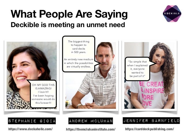 What People Are Saying
Deckible is meeting an unmet need
Jennifer Barnfield
Andrew McLuhan
Stephanie Gioia
https://themcluhaninstitute.com/
https://www.deckaholic.com/ https://carddeckpublishing.com/
OH MY GOD THIS
IS AMAZING!


I love It!!


I've been hoping
someone would do
this forever!!!
The biggest thing


to happen to


card decks


in 500 years.


An entirely new medium
in which the possibilities
are virtually endless.
“So simple that
when I explained
it, everyone
wanted to


be part of it”
 