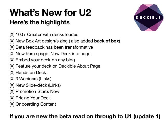 What’s New for U2
Here’s the highlights
[X] 100+ Creator with decks loaded

[X] New Box Art design/sizing ( also added back of box)

[X] Beta feedback has been transformative

[X] New home page. New Deck info page

[X] Embed your deck on any blog

[X] Feature your deck on Deckible About Page

[X] Hands on Deck

[X] 3 Webinars (Links)

[X] New Slide-deck (Links)

[X] Promotion Starts Now

[X] Pricing Your Deck

[X] Onboarding Content
If you are new the beta read on through to U1 (update 1)
 