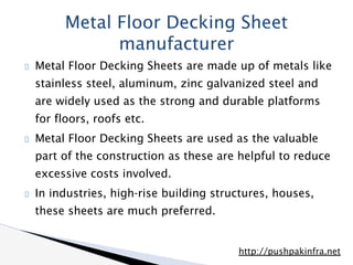 Metal Floor Decking Sheets are made up of metals like
stainless steel, aluminum, zinc galvanized steel and
are widely used as the strong and durable platforms
for floors, roofs etc.
Metal Floor Decking Sheets are used as the valuable
part of the construction as these are helpful to reduce
excessive costs involved.
In industries, high-rise building structures, houses,
these sheets are much preferred.
Metal Floor Decking Sheet
manufacturer
http://pushpakinfra.net
 