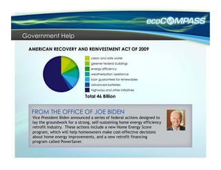 Government Help




                               Total 46 Billion



  Vice President Biden announced a series of federal actions designed to
  lay the groundwork for a strong, self-sustaining home energy efficiency
  retrofit industry. These actions include a new Home Energy Score
  program, which will help homeowners make cost-effective decisions
  about home energy improvements, and a new retrofit financing
  program called PowerSaver.
 