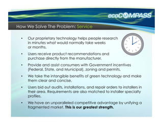 How We Solve The Problem: Service

  •    Our proprietary technology helps people research
       in minutes what would normally take weeks
       or months.
  •    Users receive product recommendations and
       purchase directly from the manufacturer.
  •    Provide and assist consumers with Government incentives
       (Federal, State, and Municipal), zoning and permits.
  •    We take the intangible benefits of green technology and make
       them clear and concise.
  •    Users bid out audits, installations, and repair orders to installers in
       their area. Requirements are also matched to installer specialty
       profiles.
  •    We have an unparalleled competitive advantage by unifying a
       fragmented market. This is our greatest strength.
 