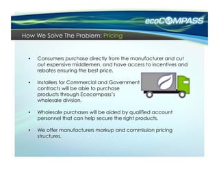 How We Solve The Problem: Pricing


  •    Consumers purchase directly from the manufacturer and cut
       out expensive middlemen, and have access to incentives and
       rebates ensuring the best price.

  •    Installers for Commercial and Government
       contracts will be able to purchase
       products through Ecocompass’s
       wholesale division.

  •    Wholesale purchases will be aided by qualified account
       personnel that can help secure the right products.

  •    We offer manufacturers markup and commission pricing
       structures.
 
