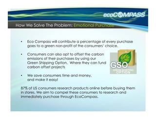 How We Solve The Problem: Emotional Purchase


  •    Eco Compass will contribute a percentage of every purchase
       goes to a green non-profit of the consumers’ choice.

  •    Consumers can also opt to offset the carbon
       emissions of their purchases by using our
       Green Shipping Option, Where they can fund
       carbon offset projects

  •    We save consumers time and money,
       and make it easy!

  87% of US consumers research products online before buying them
  in stores. We aim to compel these consumers to research and
  immediately purchase through EcoCompass.
 