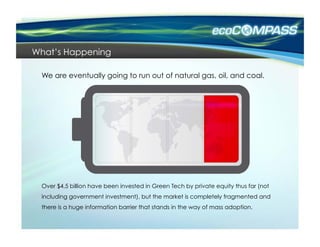What’s Happening

 We are eventually going to run out of natural gas, oil, and coal.




 Over $4.5 billion have been invested in Green Tech by private equity thus far (not
 including government investment), but the market is completely fragmented and
 there is a huge information barrier that stands in the way of mass adoption.
 