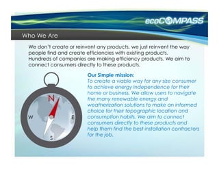 Who We Are
 We don’t create or reinvent any products, we just reinvent the way
 people find and create efficiencies with existing products.
 Hundreds of companies are making efficiency products. We aim to
 connect consumers directly to these products.

                         Our Simple mission:
                         To create a viable way for any size consumer
                         to achieve energy independence for their
                         home or business. We allow users to navigate
                         the many renewable energy and
                         weatherization solutions to make an informed
                         choice for their topographic location and
                         consumption habits. We aim to connect
                         consumers directly to these products and
                         help them find the best installation contractors
                         for the job.
 
