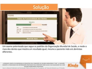 Um exame patenteado que segue os padrões da Organização Mundial de Saúde, e mede o
risco dos dentes que mostra um resultado igual, mesmo o paciente indo em dentistas
diferentes.
A PRESENTE OFERTA FOI DISPENSADA DE REGISTRO PELA COMISSÃO DE VALORES MOBILIÁRIOS “CVM”. A CVM NÃO
GARANTE A VERACIDADE DAS INFORMAÇÕES PRESTADAS PELO OFERTANTE NEM JULGA A SUA QUALIDADE OU A DOS
VALORES MOBILIÁRIOS OFERTADOS.
Este é o Material Publicitário da Distribuição Pública Direta pela Evo Prestadores, de Títulos de Dívida de sua 1ª Emissão.
Solução
 