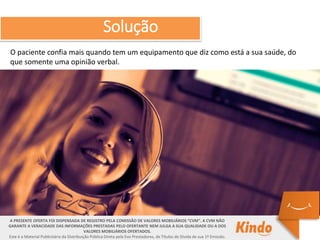 O paciente confia mais quando tem um equipamento que diz como está a sua saúde, do
que somente uma opinião verbal.
A PRESENTE OFERTA FOI DISPENSADA DE REGISTRO PELA COMISSÃO DE VALORES MOBILIÁRIOS “CVM”. A CVM NÃO
GARANTE A VERACIDADE DAS INFORMAÇÕES PRESTADAS PELO OFERTANTE NEM JULGA A SUA QUALIDADE OU A DOS
VALORES MOBILIÁRIOS OFERTADOS.
Este é o Material Publicitário da Distribuição Pública Direta pela Evo Prestadores, de Títulos de Dívida de sua 1ª Emissão.
Solução
 