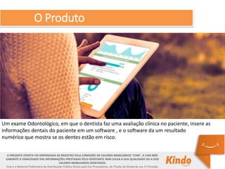 O Produto
A PRESENTE OFERTA FOI DISPENSADA DE REGISTRO PELA COMISSÃO DE VALORES MOBILIÁRIOS “CVM”. A CVM NÃO
GARANTE A VERACIDADE DAS INFORMAÇÕES PRESTADAS PELO OFERTANTE NEM JULGA A SUA QUALIDADE OU A DOS
VALORES MOBILIÁRIOS OFERTADOS.
Este é o Material Publicitário da Distribuição Pública Direta pela Evo Prestadores, de Títulos de Dívida de sua 1ª Emissão.
Um exame Odontológico, em que o dentista faz uma avaliação clínica no paciente, insere as
informações dentais do paciente em um software , e o software da um resultado
numérico que mostra se os dentes estão em risco.
 