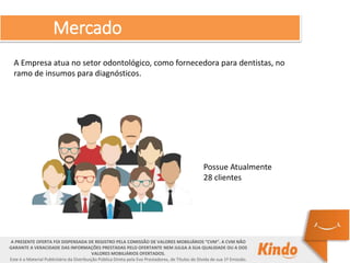 Mercado
A PRESENTE OFERTA FOI DISPENSADA DE REGISTRO PELA COMISSÃO DE VALORES MOBILIÁRIOS “CVM”. A CVM NÃO
GARANTE A VERACIDADE DAS INFORMAÇÕES PRESTADAS PELO OFERTANTE NEM JULGA A SUA QUALIDADE OU A DOS
VALORES MOBILIÁRIOS OFERTADOS.
Este é o Material Publicitário da Distribuição Pública Direta pela Evo Prestadores, de Títulos de Dívida de sua 1ª Emissão.
A Empresa atua no setor odontológico, como fornecedora para dentistas, no
ramo de insumos para diagnósticos.
Possue Atualmente
28 clientes
 