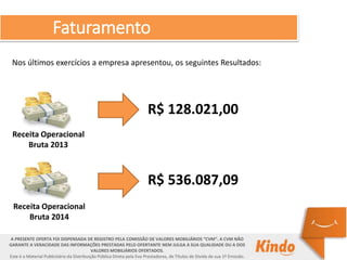 Faturamento
A PRESENTE OFERTA FOI DISPENSADA DE REGISTRO PELA COMISSÃO DE VALORES MOBILIÁRIOS “CVM”. A CVM NÃO
GARANTE A VERACIDADE DAS INFORMAÇÕES PRESTADAS PELO OFERTANTE NEM JULGA A SUA QUALIDADE OU A DOS
VALORES MOBILIÁRIOS OFERTADOS.
Este é o Material Publicitário da Distribuição Pública Direta pela Evo Prestadores, de Títulos de Dívida de sua 1ª Emissão.
Nos últimos exercícios a empresa apresentou, os seguintes Resultados:
Receita Operacional
Bruta 2013
R$ 128.021,00
Receita Operacional
Bruta 2014
R$ 536.087,09
 