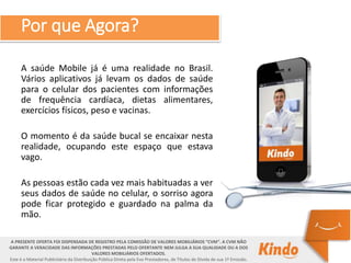 A saúde Mobile já é uma realidade no Brasil.
Vários aplicativos já levam os dados de saúde
para o celular dos pacientes com informações
de frequência cardíaca, dietas alimentares,
exercícios físicos, peso e vacinas.
O momento é da saúde bucal se encaixar nesta
realidade, ocupando este espaço que estava
vago.
As pessoas estão cada vez mais habituadas a ver
seus dados de saúde no celular, o sorriso agora
pode ficar protegido e guardado na palma da
mão.
A PRESENTE OFERTA FOI DISPENSADA DE REGISTRO PELA COMISSÃO DE VALORES MOBILIÁRIOS “CVM”. A CVM NÃO
GARANTE A VERACIDADE DAS INFORMAÇÕES PRESTADAS PELO OFERTANTE NEM JULGA A SUA QUALIDADE OU A DOS
VALORES MOBILIÁRIOS OFERTADOS.
Este é o Material Publicitário da Distribuição Pública Direta pela Evo Prestadores, de Títulos de Dívida de sua 1ª Emissão.
Por que Agora?
 