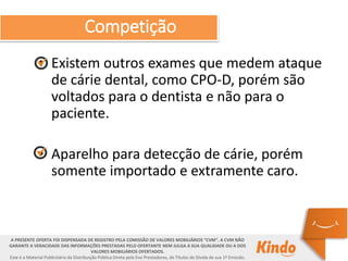 Competição
• Existem outros exames que medem ataque
de cárie dental, como CPO-D, porém são
voltados para o dentista e não para o
paciente.
• Aparelho para detecção de cárie, porém
somente importado e extramente caro.
A PRESENTE OFERTA FOI DISPENSADA DE REGISTRO PELA COMISSÃO DE VALORES MOBILIÁRIOS “CVM”. A CVM NÃO
GARANTE A VERACIDADE DAS INFORMAÇÕES PRESTADAS PELO OFERTANTE NEM JULGA A SUA QUALIDADE OU A DOS
VALORES MOBILIÁRIOS OFERTADOS.
Este é o Material Publicitário da Distribuição Pública Direta pela Evo Prestadores, de Títulos de Dívida de sua 1ª Emissão.
 