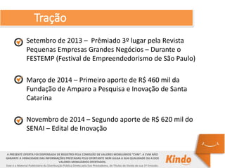 Tração
A PRESENTE OFERTA FOI DISPENSADA DE REGISTRO PELA COMISSÃO DE VALORES MOBILIÁRIOS “CVM”. A CVM NÃO
GARANTE A VERACIDADE DAS INFORMAÇÕES PRESTADAS PELO OFERTANTE NEM JULGA A SUA QUALIDADE OU A DOS
VALORES MOBILIÁRIOS OFERTADOS.
Este é o Material Publicitário da Distribuição Pública Direta pela Evo Prestadores, de Títulos de Dívida de sua 1ª Emissão.
Setembro de 2013 – Prêmiado 3º lugar pela Revista
Pequenas Empresas Grandes Negócios – Durante o
FESTEMP (Festival de Empreendedorismo de São Paulo)
Março de 2014 – Primeiro aporte de R$ 460 mil da
Fundação de Amparo a Pesquisa e Inovação de Santa
Catarina
Novembro de 2014 – Segundo aporte de R$ 620 mil do
SENAI – Edital de Inovação
 
