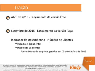 Tração
A PRESENTE OFERTA FOI DISPENSADA DE REGISTRO PELA COMISSÃO DE VALORES MOBILIÁRIOS “CVM”. A CVM NÃO
GARANTE A VERACIDADE DAS INFORMAÇÕES PRESTADAS PELO OFERTANTE NEM JULGA A SUA QUALIDADE OU A DOS
VALORES MOBILIÁRIOS OFERTADOS.
Este é o Material Publicitário da Distribuição Pública Direta pela Evo Prestadores, de Títulos de Dívida de sua 1ª Emissão.
Abril de 2015 - Lançamento da versão Free
Setembro de 2015 - Lançamento da versão Paga
Indicador de Desempenho - Número de Clientes
Versão Free 468 clientes
Versão Paga 28 clientes
Fonte- Dados da empresa gerados em 05 de outubro de 2015
 