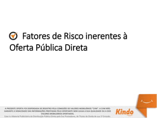 Fatores de Risco inerentes à
Oferta Pública Direta
A PRESENTE OFERTA FOI DISPENSADA DE REGISTRO PELA COMISSÃO DE VALORES MOBILIÁRIOS “CVM”. A CVM NÃO
GARANTE A VERACIDADE DAS INFORMAÇÕES PRESTADAS PELO OFERTANTE NEM JULGA A SUA QUALIDADE OU A DOS
VALORES MOBILIÁRIOS OFERTADOS.
Este é o Material Publicitário da Distribuição Pública Direta pela Evo Prestadores, de Títulos de Dívida de sua 1ª Emissão.
 