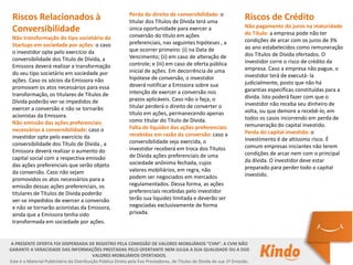 Perda do direito de conversibilidade: o
titular dos Títulos de Dívida terá uma
única oportunidade para exercer a
conversão do título em ações
preferenciais, nas seguintes hipóteses , a
que ocorrer primeiro: (i) na Data de
Vencimento; (ii) em caso de alteração de
controle; e (iii) em caso de oferta pública
inicial de ações. Em decorrência de uma
hipótese de conversão, o investidor
deverá notificar a Emissora sobre sua
intenção de exercer a conversão nos
prazos aplicáveis. Caso não o faça, o
titular perderá o direito de converter o
título em ações, permanecendo apenas
como titular do Título de Dívida.
Falta de liquidez das ações preferenciais
recebidas em razão da conversão: caso a
conversibilidade seja exercida, o
investidor receberá em troca dos Títulos
de Dívida ações preferenciais de uma
sociedade anônima fechada, cujos
valores mobiliários, em regra, não
podem ser negociados em mercados
regulamentados. Dessa forma, as ações
preferenciais recebidas pelo investidor
terão sua liquidez limitada e deverão ser
negociadas exclusivamente de forma
privada.
Riscos Relacionados à
Conversibilidade
Não transformação do tipo societário da
Startups em sociedade por ações: o caso
o investidor opte pelo exercício da
conversibilidade dos Título de Dívida, a
Emissora deverá realizar a transformação
do seu tipo societário em sociedade por
ações. Caso os sócios da Emissora não
promovam os atos necessários para essa
transformação, os titulares de Títulos de
Dívida poderão ver-se impedidos de
exercer a conversão e não se tornarão
acionistas da Emissora.
Não emissão das ações preferenciais
necessárias à conversibilidade: caso o
investidor opte pelo exercício da
conversibilidade dos Título de Dívida , a
Emissora deverá realizar o aumento do
capital social com a respectiva emissão
das ações preferenciais que serão objeto
da conversão. Caso não sejam
promovidos os atos necessários para a
emissão dessas ações preferenciais, os
titulares de Títulos de Dívida poderão
ver-se impedidos de exercer a conversão
e não se tornarão acionistas da Emissora,
ainda que a Emissora tenha sido
transformada em sociedade por ações.
Riscos de Crédito
Não pagamento do juros na maturidade
do Título: a empresa pode não ter
condições de arcar com os juros de 3%
ao ano estabelecidos como remuneração
dos Títulos de Dívida ofertados. O
investidor corre o risco de crédito da
empresa. Caso a empresa não pague, o
investidor terá de executá- la
judicialmente, posto que não há
garantias específicas constituídas para a
dívida. Isto poderá fazer com que o
investidor não receba seu dinheiro de
volta, ou que demore a recebê-lo, em
todos os casos incorrendo em perda de
remuneração do capital investido.
Perda do capital investido: o
investimento é de altíssimo risco. É
comum empresas iniciantes não terem
condições de arcar nem com o principal
da dívida. O investidor deve estar
preparado para perder todo o capital
investido.
A PRESENTE OFERTA FOI DISPENSADA DE REGISTRO PELA COMISSÃO DE VALORES MOBILIÁRIOS “CVM”. A CVM NÃO
GARANTE A VERACIDADE DAS INFORMAÇÕES PRESTADAS PELO OFERTANTE NEM JULGA A SUA QUALIDADE OU A DOS
VALORES MOBILIÁRIOS OFERTADOS.
Este é o Material Publicitário da Distribuição Pública Direta pela Evo Prestadores, de Títulos de Dívida de sua 1ª Emissão.
 