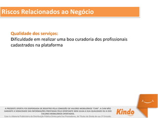Qualidade dos serviços:
Dificuldade em realizar uma boa curadoria dos profissionais
cadastrados na plataforma
A PRESENTE OFERTA FOI DISPENSADA DE REGISTRO PELA COMISSÃO DE VALORES MOBILIÁRIOS “CVM”. A CVM NÃO
GARANTE A VERACIDADE DAS INFORMAÇÕES PRESTADAS PELO OFERTANTE NEM JULGA A SUA QUALIDADE OU A DOS
VALORES MOBILIÁRIOS OFERTADOS.
Este é o Material Publicitário da Distribuição Pública Direta pela Evo Prestadores, de Títulos de Dívida de sua 1ª Emissão.
Riscos Relacionados ao Negócio
 