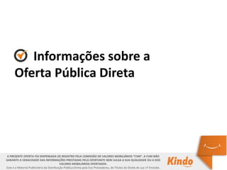 Informações sobre a
Oferta Pública Direta
A PRESENTE OFERTA FOI DISPENSADA DE REGISTRO PELA COMISSÃO DE VALORES MOBILIÁRIOS “CVM”. A CVM NÃO GARANTE A VERACIDADE DAS
INFORMAÇÕES PRESTADAS PELO OFERTANTE NEM JULGA A SUA QUALIDADE OU A DOS VALORES MOBILIÁRIOS OFERTADOS.
Este é o Material Publicitário da Distribuição Pública Direta pela Evo Presta, de Títulos de Dívida de sua 1ª Emissão.
A PRESENTE OFERTA FOI DISPENSADA DE REGISTRO PELA COMISSÃO DE VALORES MOBILIÁRIOS “CVM”. A CVM NÃO
GARANTE A VERACIDADE DAS INFORMAÇÕES PRESTADAS PELO OFERTANTE NEM JULGA A SUA QUALIDADE OU A DOS
VALORES MOBILIÁRIOS OFERTADOS.
Este é o Material Publicitário da Distribuição Pública Direta pela Evo Prestadores, de Títulos de Dívida de sua 1ª Emissão.
 