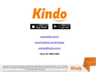A PRESENTE OFERTA FOI DISPENSADA DE REGISTRO PELA COMISSÃO DE VALORES MOBILIÁRIOS “CVM”. A CVM NÃO
GARANTE A VERACIDADE DAS INFORMAÇÕES PRESTADAS PELO OFERTANTE NEM JULGA A SUA QUALIDADE OU A DOS
VALORES MOBILIÁRIOS OFERTADOS.
Este é o Material Publicitário da Distribuição Pública Direta pela Evo Prestadores, de Títulos de Dívida de sua 1ª Emissão.
www.kindo.com.br
www.facebook.com/kindoapp
contato@kindo.com.br
Fone: 47 3083 3383
 
