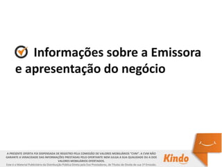 Informações sobre a Emissora
e apresentação do negócio
A PRESENTE OFERTA FOI DISPENSADA DE REGISTRO PELA COMISSÃO DE VALORES MOBILIÁRIOS “CVM”. A CVM NÃO
GARANTE A VERACIDADE DAS INFORMAÇÕES PRESTADAS PELO OFERTANTE NEM JULGA A SUA QUALIDADE OU A DOS
VALORES MOBILIÁRIOS OFERTADOS.
Este é o Material Publicitário da Distribuição Pública Direta pela Evo Prestadores, de Títulos de Dívida de sua 1ª Emissão.
 