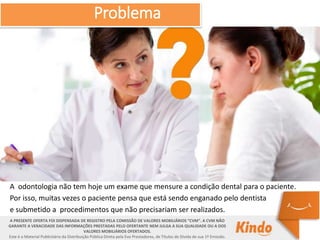 A PRESENTE OFERTA FOI DISPENSADA DE REGISTRO PELA COMISSÃO DE VALORES MOBILIÁRIOS “CVM”. A CVM NÃO
GARANTE A VERACIDADE DAS INFORMAÇÕES PRESTADAS PELO OFERTANTE NEM JULGA A SUA QUALIDADE OU A DOS
VALORES MOBILIÁRIOS OFERTADOS.
Este é o Material Publicitário da Distribuição Pública Direta pela Evo Prestadores, de Títulos de Dívida de sua 1ª Emissão.
A odontologia não tem hoje um exame que mensure a condição dental para o paciente.
Por isso, muitas vezes o paciente pensa que está sendo enganado pelo dentista
e submetido a procedimentos que não precisariam ser realizados.
Problema
 