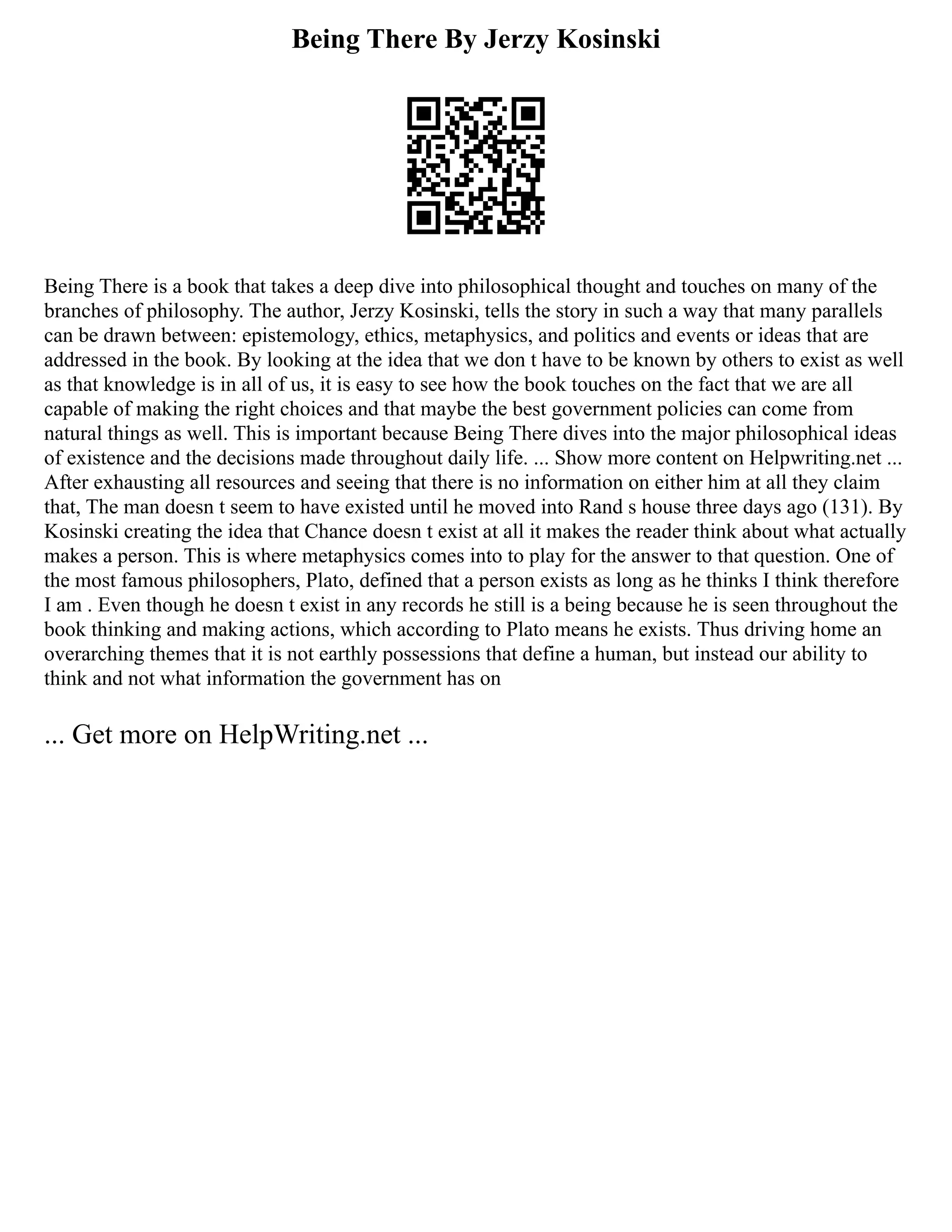 Being There By Jerzy Kosinski
Being There is a book that takes a deep dive into philosophical thought and touches on many of the
branches of philosophy. The author, Jerzy Kosinski, tells the story in such a way that many parallels
can be drawn between: epistemology, ethics, metaphysics, and politics and events or ideas that are
addressed in the book. By looking at the idea that we don t have to be known by others to exist as well
as that knowledge is in all of us, it is easy to see how the book touches on the fact that we are all
capable of making the right choices and that maybe the best government policies can come from
natural things as well. This is important because Being There dives into the major philosophical ideas
of existence and the decisions made throughout daily life. ... Show more content on Helpwriting.net ...
After exhausting all resources and seeing that there is no information on either him at all they claim
that, The man doesn t seem to have existed until he moved into Rand s house three days ago (131). By
Kosinski creating the idea that Chance doesn t exist at all it makes the reader think about what actually
makes a person. This is where metaphysics comes into to play for the answer to that question. One of
the most famous philosophers, Plato, defined that a person exists as long as he thinks I think therefore
I am . Even though he doesn t exist in any records he still is a being because he is seen throughout the
book thinking and making actions, which according to Plato means he exists. Thus driving home an
overarching themes that it is not earthly possessions that define a human, but instead our ability to
think and not what information the government has on
... Get more on HelpWriting.net ...
 