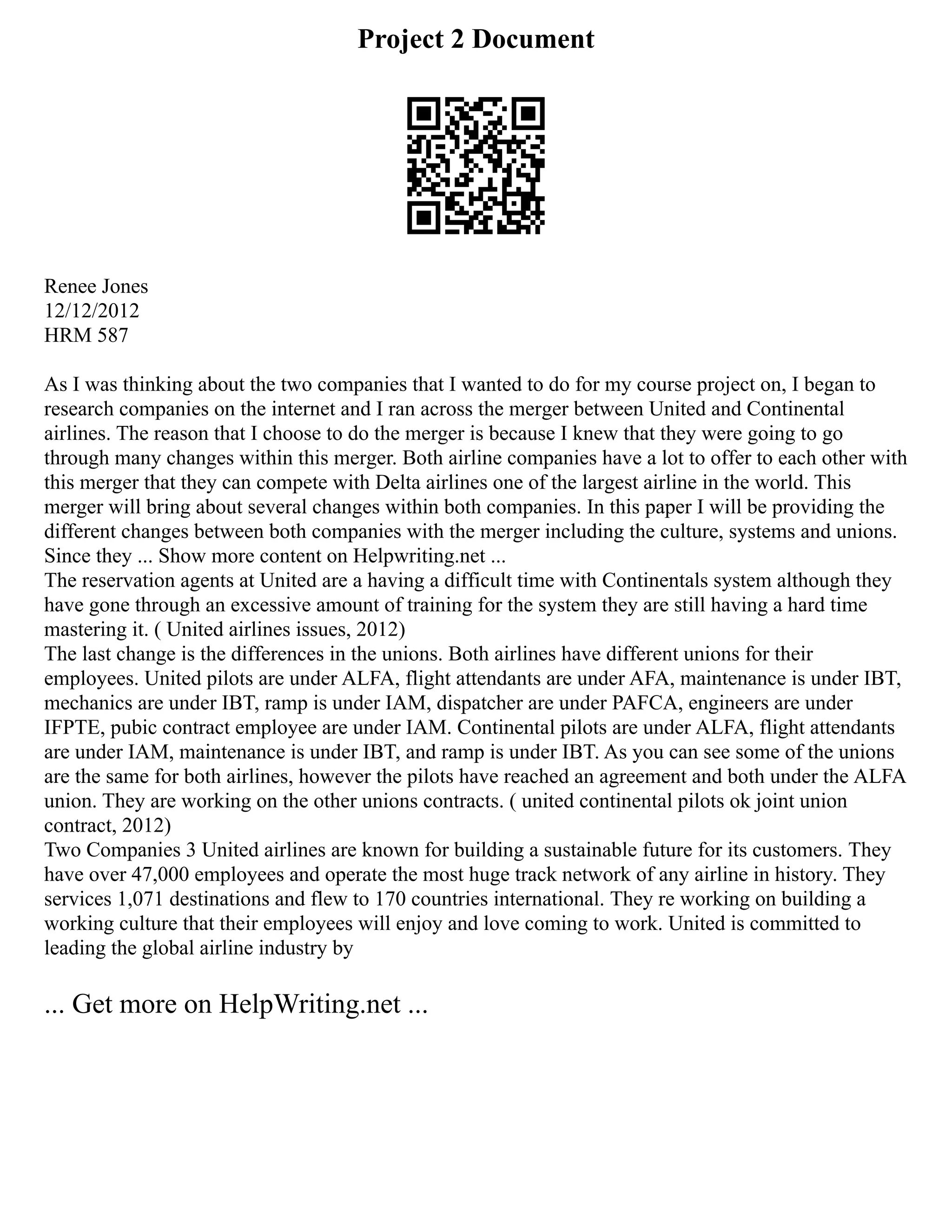 Project 2 Document
Renee Jones
12/12/2012
HRM 587
As I was thinking about the two companies that I wanted to do for my course project on, I began to
research companies on the internet and I ran across the merger between United and Continental
airlines. The reason that I choose to do the merger is because I knew that they were going to go
through many changes within this merger. Both airline companies have a lot to offer to each other with
this merger that they can compete with Delta airlines one of the largest airline in the world. This
merger will bring about several changes within both companies. In this paper I will be providing the
different changes between both companies with the merger including the culture, systems and unions.
Since they ... Show more content on Helpwriting.net ...
The reservation agents at United are a having a difficult time with Continentals system although they
have gone through an excessive amount of training for the system they are still having a hard time
mastering it. ( United airlines issues, 2012)
The last change is the differences in the unions. Both airlines have different unions for their
employees. United pilots are under ALFA, flight attendants are under AFA, maintenance is under IBT,
mechanics are under IBT, ramp is under IAM, dispatcher are under PAFCA, engineers are under
IFPTE, pubic contract employee are under IAM. Continental pilots are under ALFA, flight attendants
are under IAM, maintenance is under IBT, and ramp is under IBT. As you can see some of the unions
are the same for both airlines, however the pilots have reached an agreement and both under the ALFA
union. They are working on the other unions contracts. ( united continental pilots ok joint union
contract, 2012)
Two Companies 3 United airlines are known for building a sustainable future for its customers. They
have over 47,000 employees and operate the most huge track network of any airline in history. They
services 1,071 destinations and flew to 170 countries international. They re working on building a
working culture that their employees will enjoy and love coming to work. United is committed to
leading the global airline industry by
... Get more on HelpWriting.net ...
 