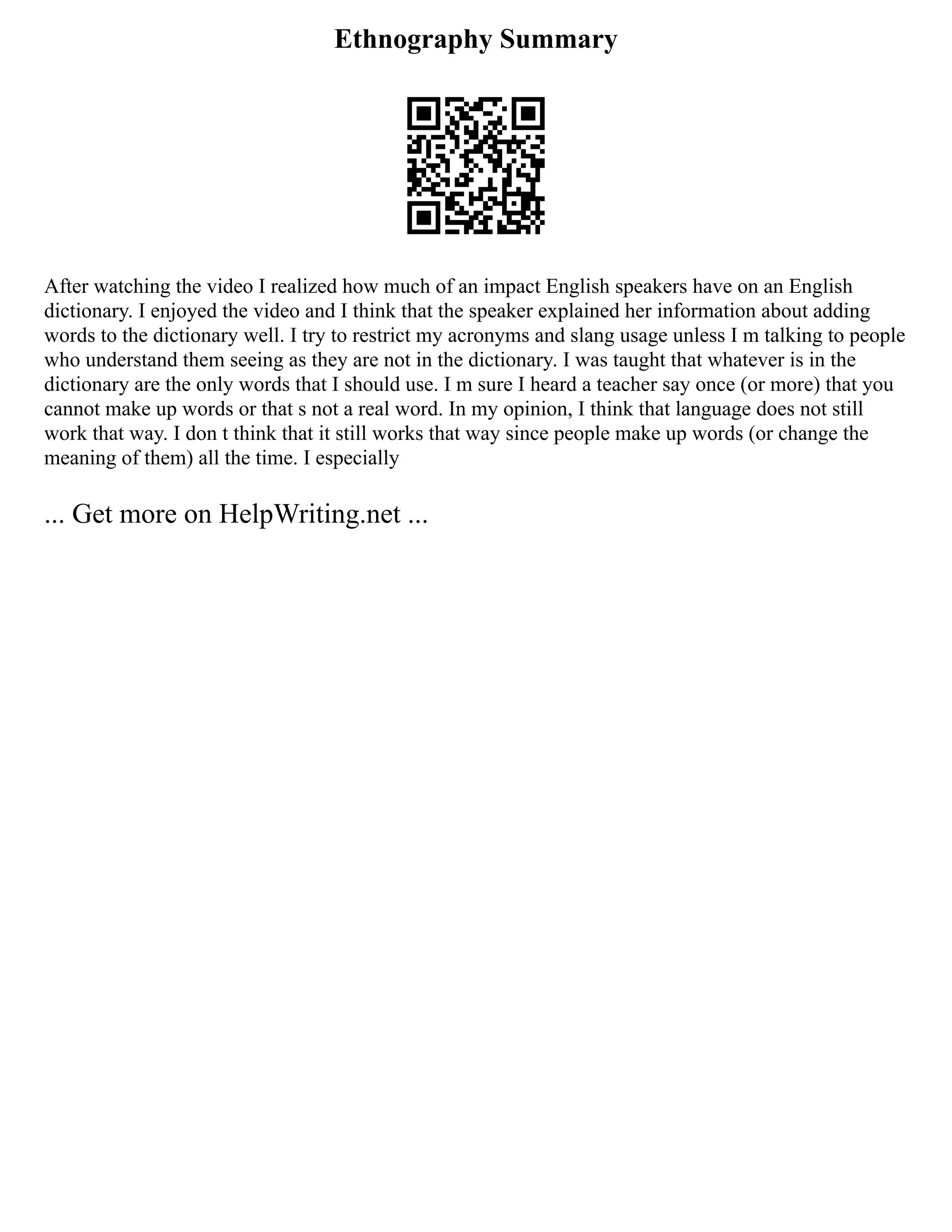 Ethnography Summary
After watching the video I realized how much of an impact English speakers have on an English
dictionary. I enjoyed the video and I think that the speaker explained her information about adding
words to the dictionary well. I try to restrict my acronyms and slang usage unless I m talking to people
who understand them seeing as they are not in the dictionary. I was taught that whatever is in the
dictionary are the only words that I should use. I m sure I heard a teacher say once (or more) that you
cannot make up words or that s not a real word. In my opinion, I think that language does not still
work that way. I don t think that it still works that way since people make up words (or change the
meaning of them) all the time. I especially
... Get more on HelpWriting.net ...
 