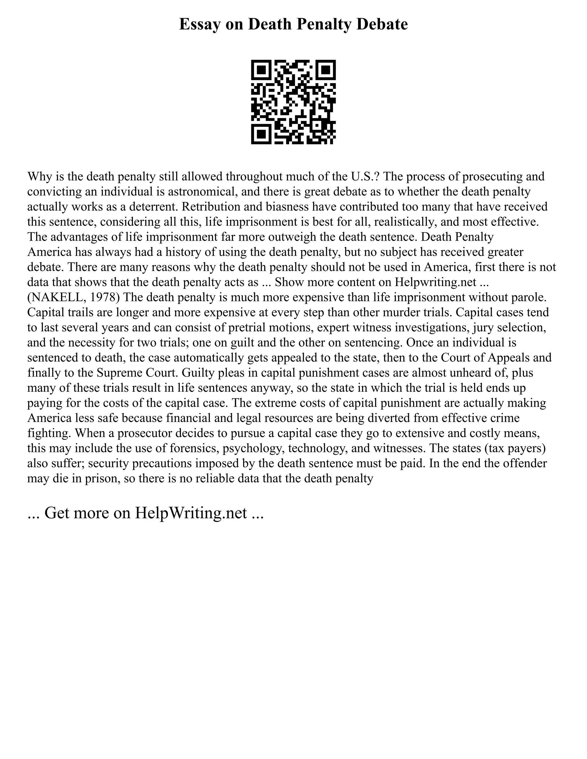 Essay on Death Penalty Debate
Why is the death penalty still allowed throughout much of the U.S.? The process of prosecuting and
convicting an individual is astronomical, and there is great debate as to whether the death penalty
actually works as a deterrent. Retribution and biasness have contributed too many that have received
this sentence, considering all this, life imprisonment is best for all, realistically, and most effective.
The advantages of life imprisonment far more outweigh the death sentence. Death Penalty
America has always had a history of using the death penalty, but no subject has received greater
debate. There are many reasons why the death penalty should not be used in America, first there is not
data that shows that the death penalty acts as ... Show more content on Helpwriting.net ...
(NAKELL, 1978) The death penalty is much more expensive than life imprisonment without parole.
Capital trails are longer and more expensive at every step than other murder trials. Capital cases tend
to last several years and can consist of pretrial motions, expert witness investigations, jury selection,
and the necessity for two trials; one on guilt and the other on sentencing. Once an individual is
sentenced to death, the case automatically gets appealed to the state, then to the Court of Appeals and
finally to the Supreme Court. Guilty pleas in capital punishment cases are almost unheard of, plus
many of these trials result in life sentences anyway, so the state in which the trial is held ends up
paying for the costs of the capital case. The extreme costs of capital punishment are actually making
America less safe because financial and legal resources are being diverted from effective crime
fighting. When a prosecutor decides to pursue a capital case they go to extensive and costly means,
this may include the use of forensics, psychology, technology, and witnesses. The states (tax payers)
also suffer; security precautions imposed by the death sentence must be paid. In the end the offender
may die in prison, so there is no reliable data that the death penalty
... Get more on HelpWriting.net ...
 