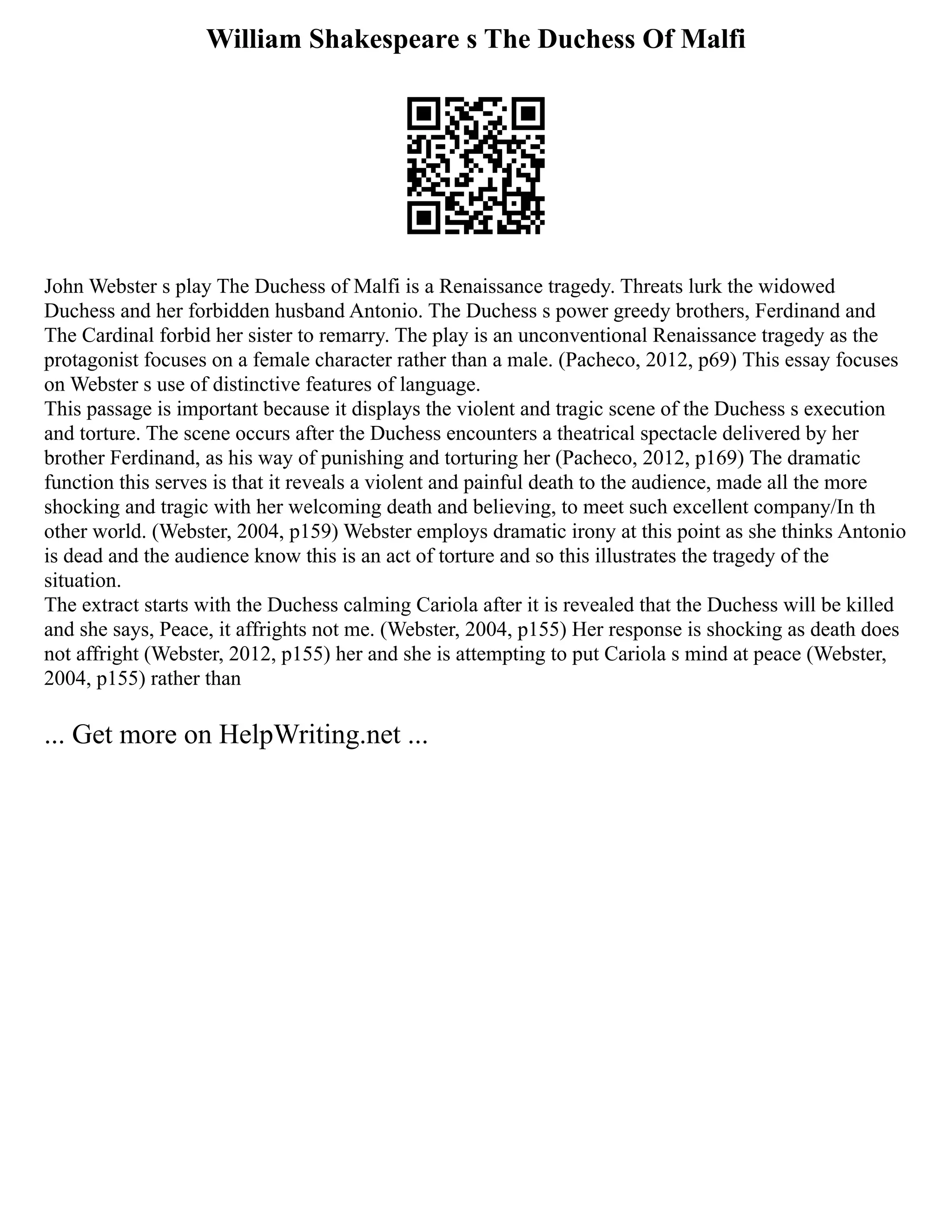 William Shakespeare s The Duchess Of Malfi
John Webster s play The Duchess of Malfi is a Renaissance tragedy. Threats lurk the widowed
Duchess and her forbidden husband Antonio. The Duchess s power greedy brothers, Ferdinand and
The Cardinal forbid her sister to remarry. The play is an unconventional Renaissance tragedy as the
protagonist focuses on a female character rather than a male. (Pacheco, 2012, p69) This essay focuses
on Webster s use of distinctive features of language.
This passage is important because it displays the violent and tragic scene of the Duchess s execution
and torture. The scene occurs after the Duchess encounters a theatrical spectacle delivered by her
brother Ferdinand, as his way of punishing and torturing her (Pacheco, 2012, p169) The dramatic
function this serves is that it reveals a violent and painful death to the audience, made all the more
shocking and tragic with her welcoming death and believing, to meet such excellent company/In th
other world. (Webster, 2004, p159) Webster employs dramatic irony at this point as she thinks Antonio
is dead and the audience know this is an act of torture and so this illustrates the tragedy of the
situation.
The extract starts with the Duchess calming Cariola after it is revealed that the Duchess will be killed
and she says, Peace, it affrights not me. (Webster, 2004, p155) Her response is shocking as death does
not affright (Webster, 2012, p155) her and she is attempting to put Cariola s mind at peace (Webster,
2004, p155) rather than
... Get more on HelpWriting.net ...
 
