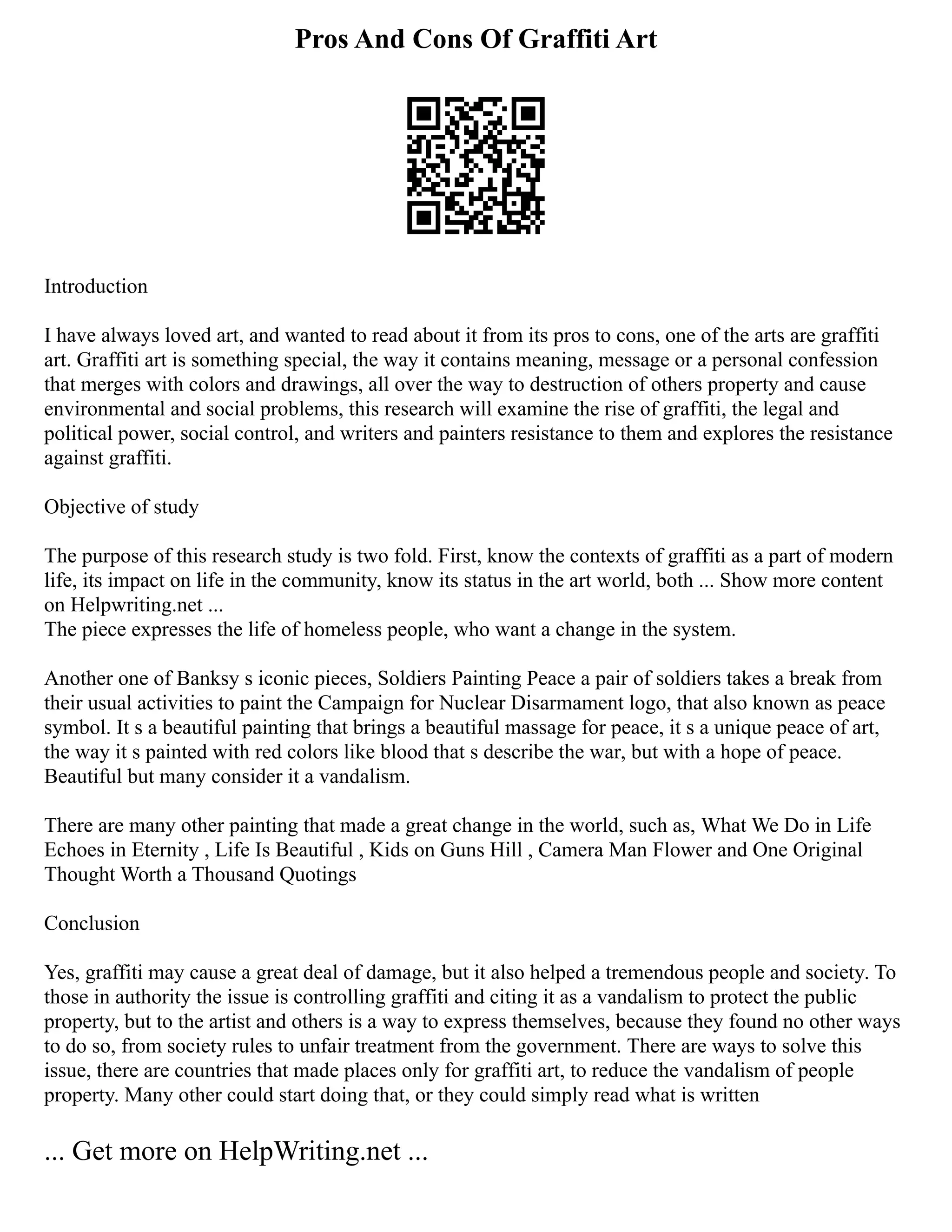 Pros And Cons Of Graffiti Art
Introduction
I have always loved art, and wanted to read about it from its pros to cons, one of the arts are graffiti
art. Graffiti art is something special, the way it contains meaning, message or a personal confession
that merges with colors and drawings, all over the way to destruction of others property and cause
environmental and social problems, this research will examine the rise of graffiti, the legal and
political power, social control, and writers and painters resistance to them and explores the resistance
against graffiti.
Objective of study
The purpose of this research study is two fold. First, know the contexts of graffiti as a part of modern
life, its impact on life in the community, know its status in the art world, both ... Show more content
on Helpwriting.net ...
The piece expresses the life of homeless people, who want a change in the system.
Another one of Banksy s iconic pieces, Soldiers Painting Peace a pair of soldiers takes a break from
their usual activities to paint the Campaign for Nuclear Disarmament logo, that also known as peace
symbol. It s a beautiful painting that brings a beautiful massage for peace, it s a unique peace of art,
the way it s painted with red colors like blood that s describe the war, but with a hope of peace.
Beautiful but many consider it a vandalism.
There are many other painting that made a great change in the world, such as, What We Do in Life
Echoes in Eternity , Life Is Beautiful , Kids on Guns Hill , Camera Man Flower and One Original
Thought Worth a Thousand Quotings
Conclusion
Yes, graffiti may cause a great deal of damage, but it also helped a tremendous people and society. To
those in authority the issue is controlling graffiti and citing it as a vandalism to protect the public
property, but to the artist and others is a way to express themselves, because they found no other ways
to do so, from society rules to unfair treatment from the government. There are ways to solve this
issue, there are countries that made places only for graffiti art, to reduce the vandalism of people
property. Many other could start doing that, or they could simply read what is written
... Get more on HelpWriting.net ...
 
