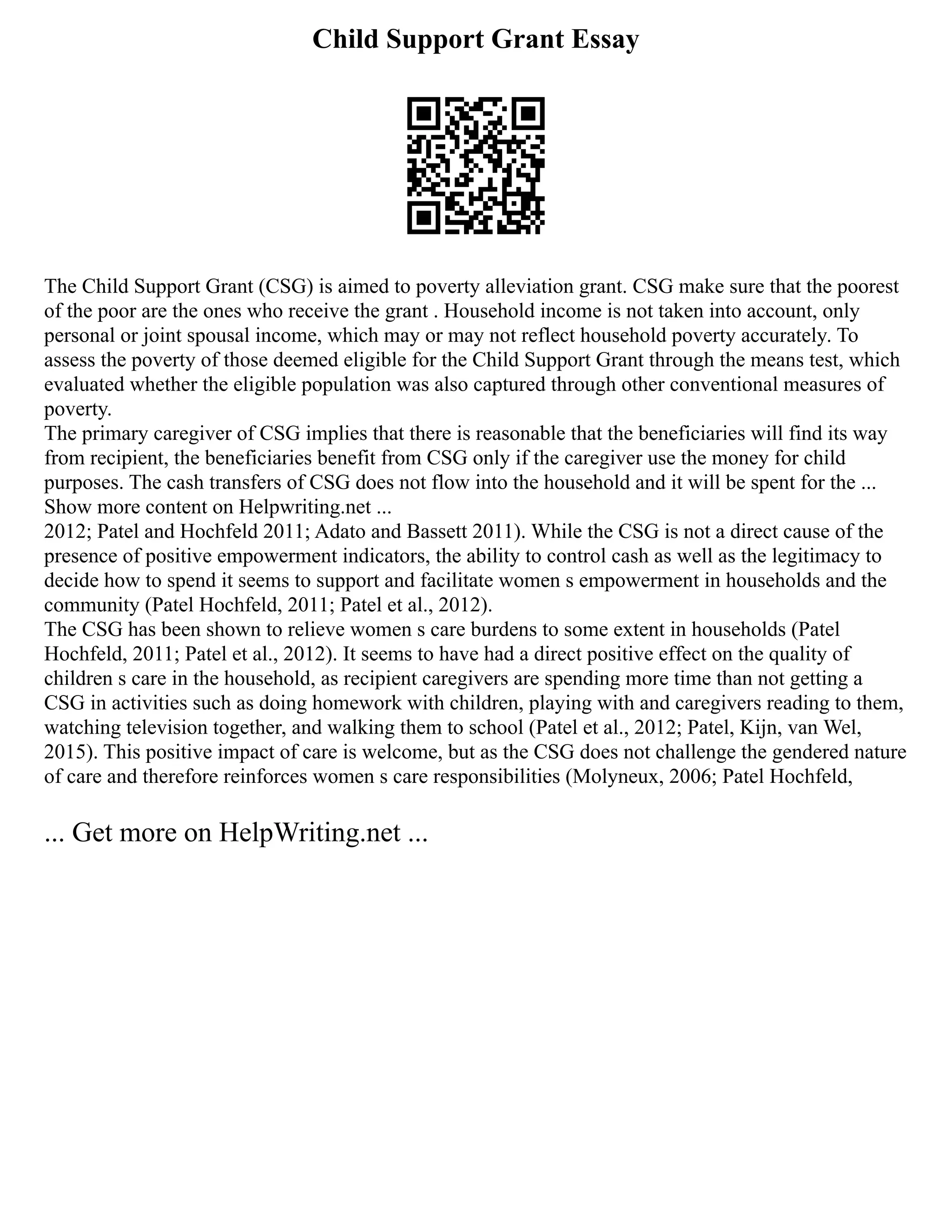 Child Support Grant Essay
The Child Support Grant (CSG) is aimed to poverty alleviation grant. CSG make sure that the poorest
of the poor are the ones who receive the grant . Household income is not taken into account, only
personal or joint spousal income, which may or may not reflect household poverty accurately. To
assess the poverty of those deemed eligible for the Child Support Grant through the means test, which
evaluated whether the eligible population was also captured through other conventional measures of
poverty.
The primary caregiver of CSG implies that there is reasonable that the beneficiaries will find its way
from recipient, the beneficiaries benefit from CSG only if the caregiver use the money for child
purposes. The cash transfers of CSG does not flow into the household and it will be spent for the ...
Show more content on Helpwriting.net ...
2012; Patel and Hochfeld 2011; Adato and Bassett 2011). While the CSG is not a direct cause of the
presence of positive empowerment indicators, the ability to control cash as well as the legitimacy to
decide how to spend it seems to support and facilitate women s empowerment in households and the
community (Patel Hochfeld, 2011; Patel et al., 2012).
The CSG has been shown to relieve women s care burdens to some extent in households (Patel
Hochfeld, 2011; Patel et al., 2012). It seems to have had a direct positive effect on the quality of
children s care in the household, as recipient caregivers are spending more time than not getting a
CSG in activities such as doing homework with children, playing with and caregivers reading to them,
watching television together, and walking them to school (Patel et al., 2012; Patel, Kijn, van Wel,
2015). This positive impact of care is welcome, but as the CSG does not challenge the gendered nature
of care and therefore reinforces women s care responsibilities (Molyneux, 2006; Patel Hochfeld,
... Get more on HelpWriting.net ...
 