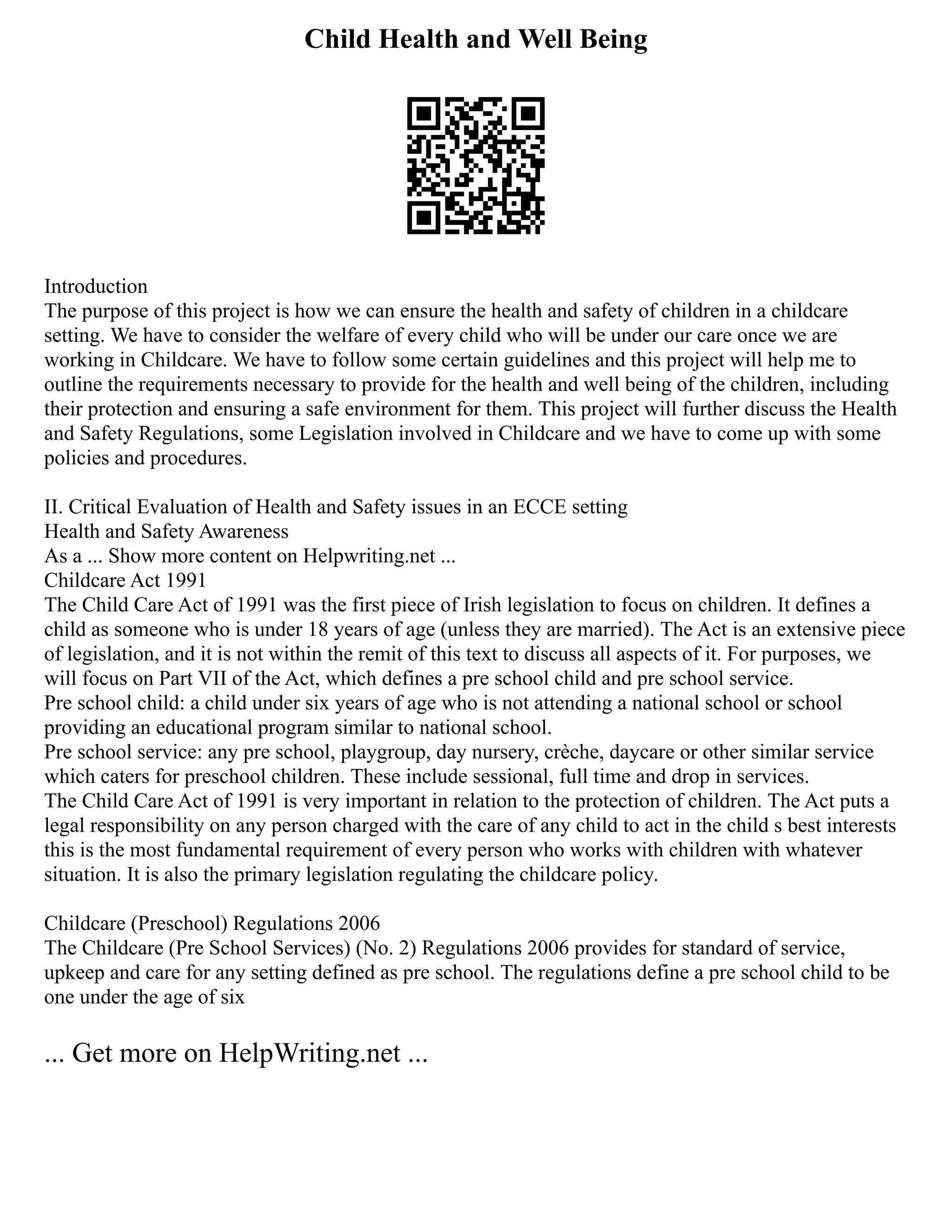 Child Health and Well Being
Introduction
The purpose of this project is how we can ensure the health and safety of children in a childcare
setting. We have to consider the welfare of every child who will be under our care once we are
working in Childcare. We have to follow some certain guidelines and this project will help me to
outline the requirements necessary to provide for the health and well being of the children, including
their protection and ensuring a safe environment for them. This project will further discuss the Health
and Safety Regulations, some Legislation involved in Childcare and we have to come up with some
policies and procedures.
II. Critical Evaluation of Health and Safety issues in an ECCE setting
Health and Safety Awareness
As a ... Show more content on Helpwriting.net ...
Childcare Act 1991
The Child Care Act of 1991 was the first piece of Irish legislation to focus on children. It defines a
child as someone who is under 18 years of age (unless they are married). The Act is an extensive piece
of legislation, and it is not within the remit of this text to discuss all aspects of it. For purposes, we
will focus on Part VII of the Act, which defines a pre school child and pre school service.
Pre school child: a child under six years of age who is not attending a national school or school
providing an educational program similar to national school.
Pre school service: any pre school, playgroup, day nursery, crèche, daycare or other similar service
which caters for preschool children. These include sessional, full time and drop in services.
The Child Care Act of 1991 is very important in relation to the protection of children. The Act puts a
legal responsibility on any person charged with the care of any child to act in the child s best interests
this is the most fundamental requirement of every person who works with children with whatever
situation. It is also the primary legislation regulating the childcare policy.
Childcare (Preschool) Regulations 2006
The Childcare (Pre School Services) (No. 2) Regulations 2006 provides for standard of service,
upkeep and care for any setting defined as pre school. The regulations define a pre school child to be
one under the age of six
... Get more on HelpWriting.net ...
 