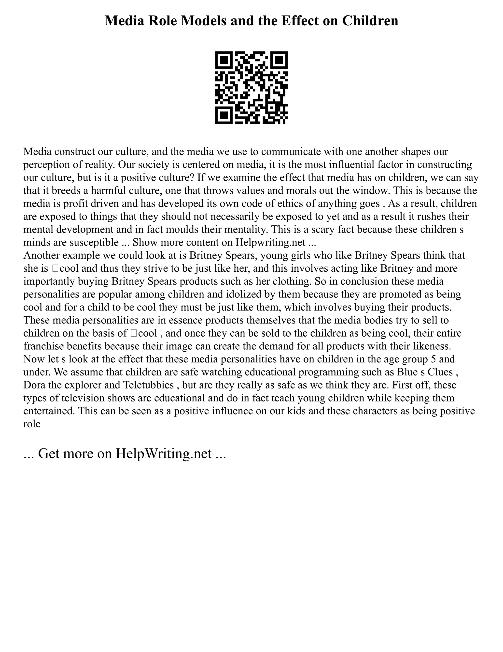 Media Role Models and the Effect on Children
Media construct our culture, and the media we use to communicate with one another shapes our
perception of reality. Our society is centered on media, it is the most influential factor in constructing
our culture, but is it a positive culture? If we examine the effect that media has on children, we can say
that it breeds a harmful culture, one that throws values and morals out the window. This is because the
media is profit driven and has developed its own code of ethics of anything goes . As a result, children
are exposed to things that they should not necessarily be exposed to yet and as a result it rushes their
mental development and in fact moulds their mentality. This is a scary fact because these children s
minds are susceptible ... Show more content on Helpwriting.net ...
Another example we could look at is Britney Spears, young girls who like Britney Spears think that
she is ‘cool and thus they strive to be just like her, and this involves acting like Britney and more
importantly buying Britney Spears products such as her clothing. So in conclusion these media
personalities are popular among children and idolized by them because they are promoted as being
cool and for a child to be cool they must be just like them, which involves buying their products.
These media personalities are in essence products themselves that the media bodies try to sell to
children on the basis of ‘cool , and once they can be sold to the children as being cool, their entire
franchise benefits because their image can create the demand for all products with their likeness.
Now let s look at the effect that these media personalities have on children in the age group 5 and
under. We assume that children are safe watching educational programming such as Blue s Clues ,
Dora the explorer and Teletubbies , but are they really as safe as we think they are. First off, these
types of television shows are educational and do in fact teach young children while keeping them
entertained. This can be seen as a positive influence on our kids and these characters as being positive
role
... Get more on HelpWriting.net ...
 